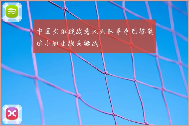 中国女排迎战意大利队争夺巴黎奥运小组出线关键战