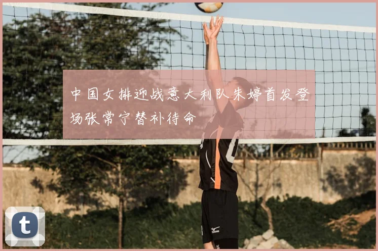 中国女排迎战意大利队朱婷首发登场张常宁替补待命