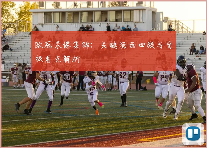 欧冠录像集锦：关键场面回顾与晋级看点解析