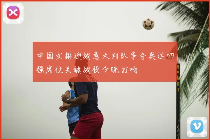 中国女排迎战意大利队争夺奥运四强席位关键战役今晚打响