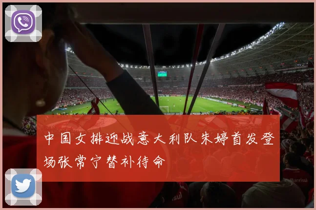 中国女排迎战意大利队朱婷首发登场张常宁替补待命