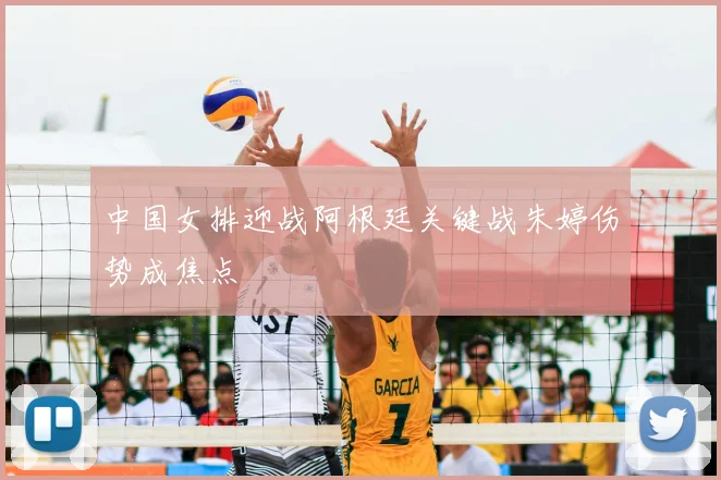 中国女排迎战阿根廷关键战朱婷伤势成焦点