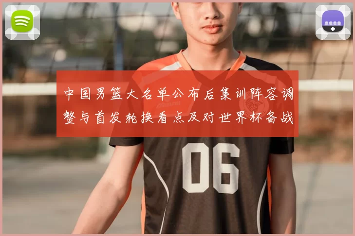 中国男篮大名单公布后集训阵容调整与首发轮换看点及对世界杯备战影响