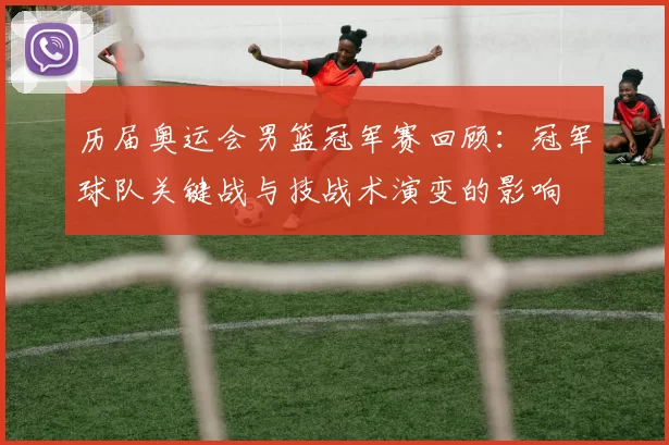 历届奥运会男篮冠军赛回顾：冠军球队关键战与技战术演变的影响
