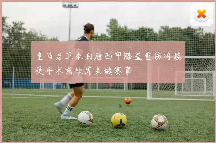 皇马后卫米利唐西甲膝盖重伤将接受手术或缺席关键赛事