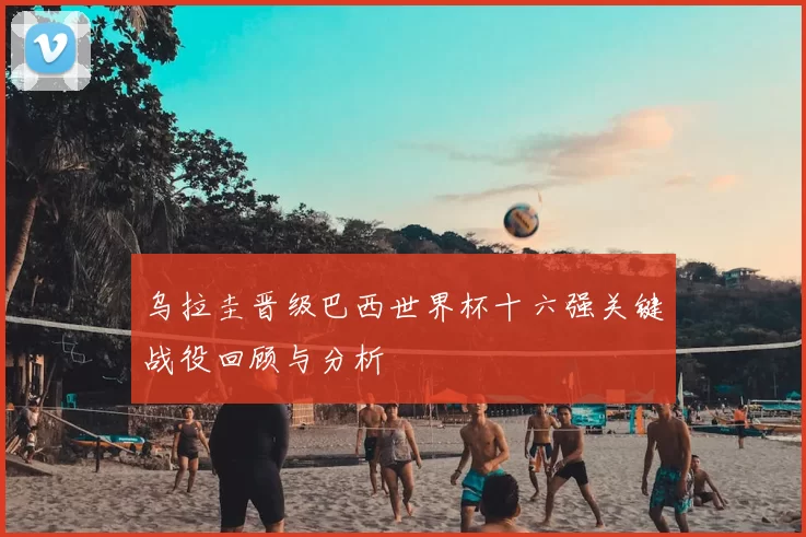 乌拉圭晋级巴西世界杯十六强关键战役回顾与分析