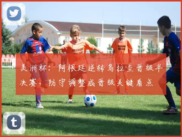 美洲杯：阿根廷逆转乌拉圭晋级半决赛，防守调整成晋级关键看点