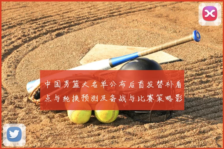 中国男篮大名单公布后首发替补看点与轮换预测及备战与比赛策略影响