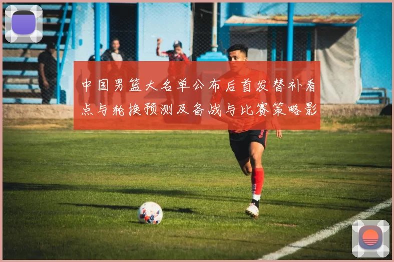 中国男篮大名单公布后首发替补看点与轮换预测及备战与比赛策略影响