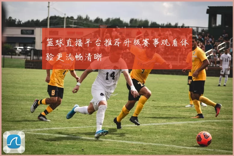 篮球直播平台推荐升级赛事观看体验更流畅清晰
