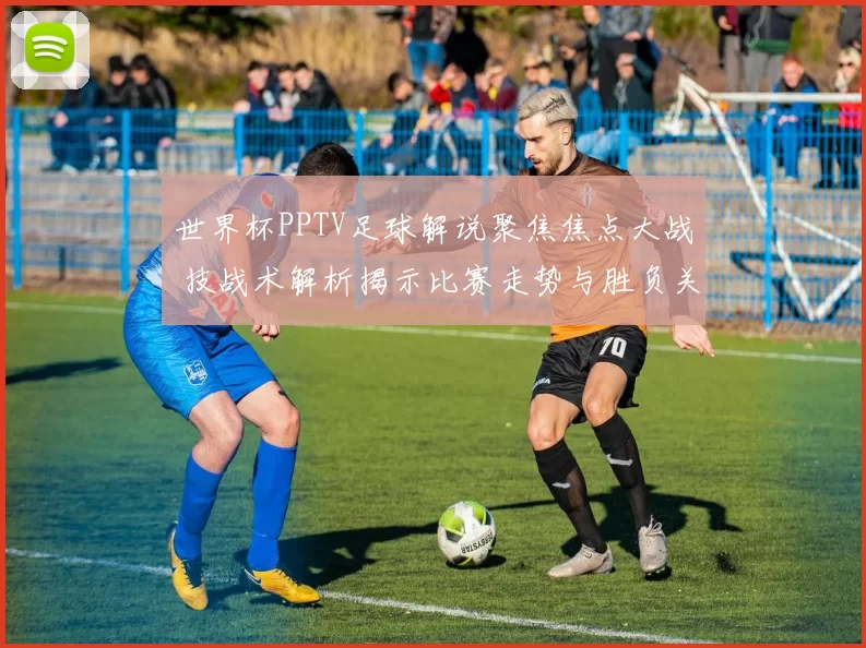 世界杯PPTV足球解说聚焦焦点大战 技战术解析揭示比赛走势与胜负关键