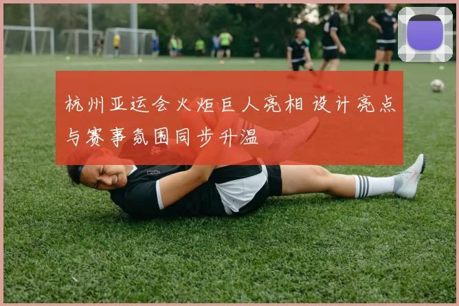 杭州亚运会火炬巨人亮相 设计亮点与赛事氛围同步升温