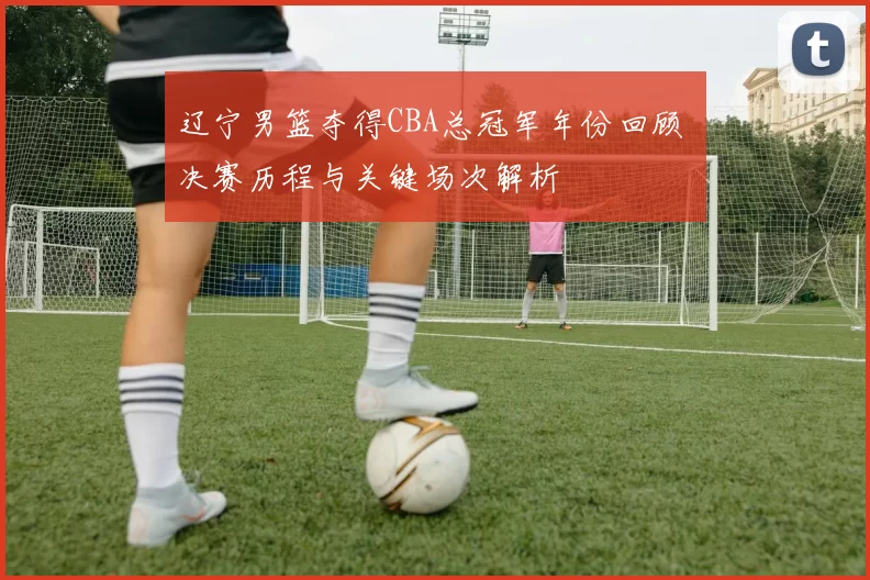 辽宁男篮夺得CBA总冠军年份回顾 决赛历程与关键场次解析