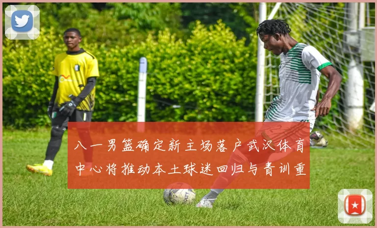 八一男篮确定新主场落户武汉体育中心将推动本土球迷回归与青训重建