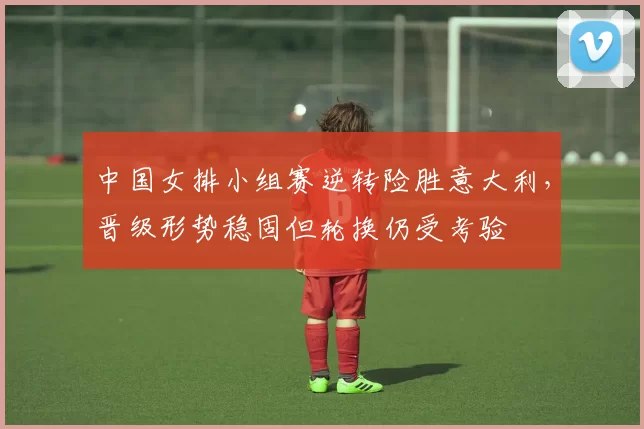 中国女排小组赛逆转险胜意大利，晋级形势稳固但轮换仍受考验