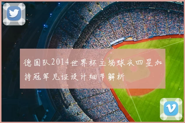 德国队2014世界杯主场球衣四星加持冠军见证设计细节解析