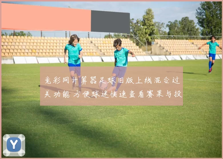 竞彩网计算器足球旧版上线混合过关功能 方便球迷快速查看赛果与投注技巧