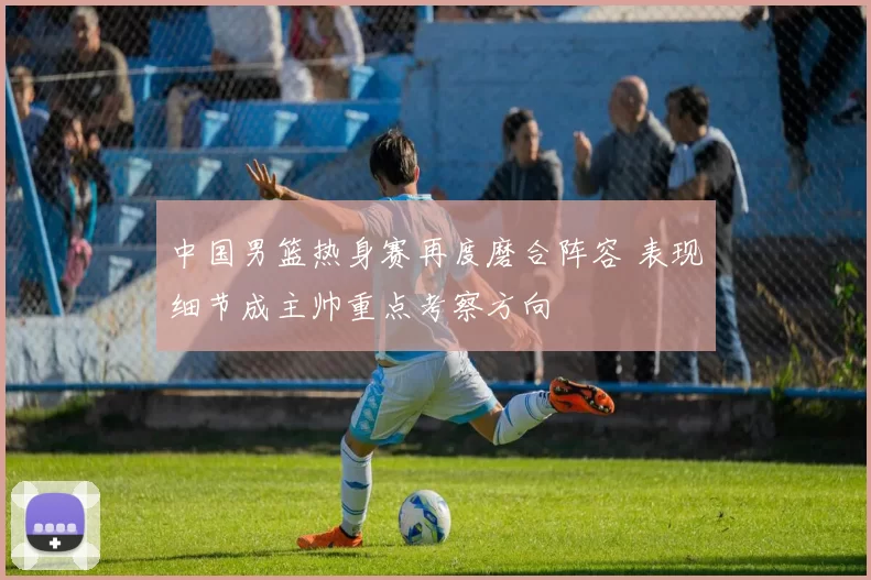 中国男篮热身赛再度磨合阵容 表现细节成主帅重点考察方向