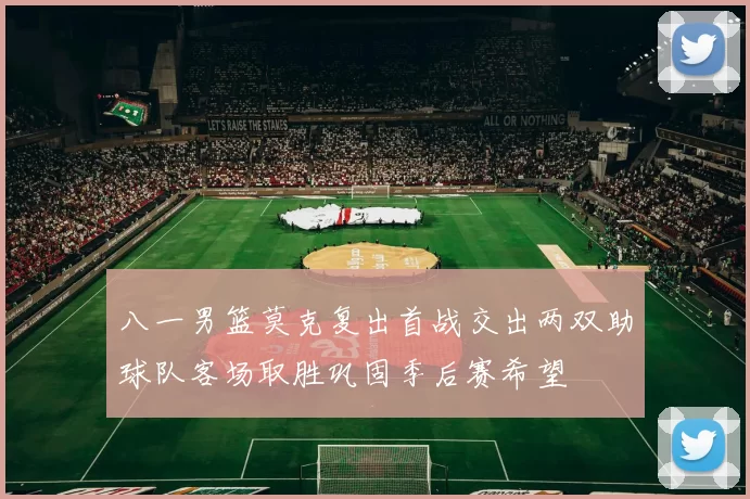 八一男篮莫克复出首战交出两双助球队客场取胜巩固季后赛希望