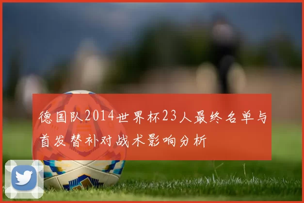 德国队2014世界杯23人最终名单与首发替补对战术影响分析
