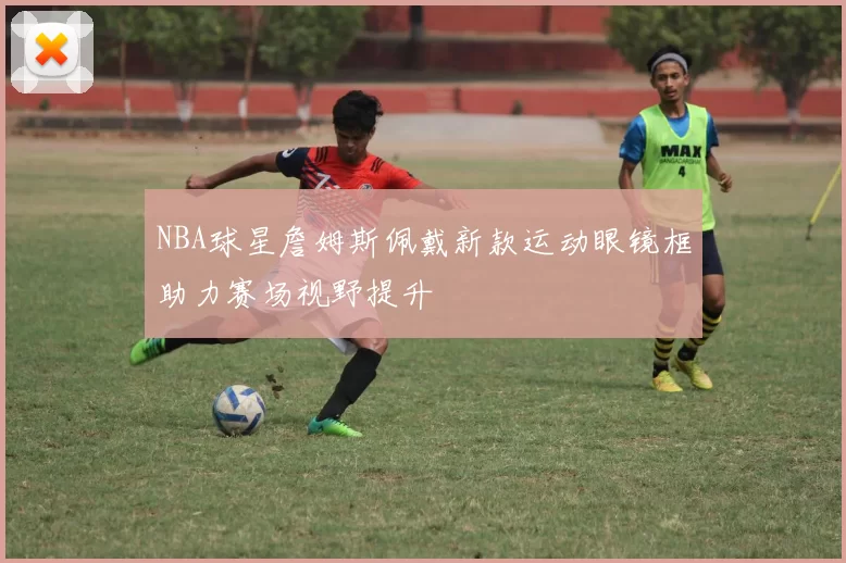 NBA球星詹姆斯佩戴新款运动眼镜框助力赛场视野提升