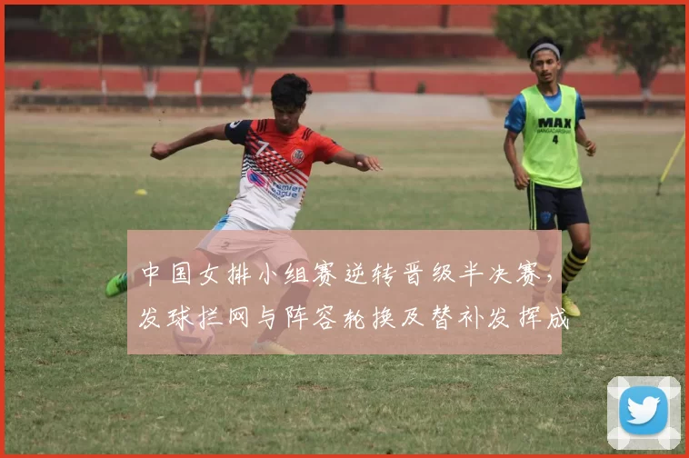 中国女排小组赛逆转晋级半决赛，发球拦网与阵容轮换及替补发挥成转折点